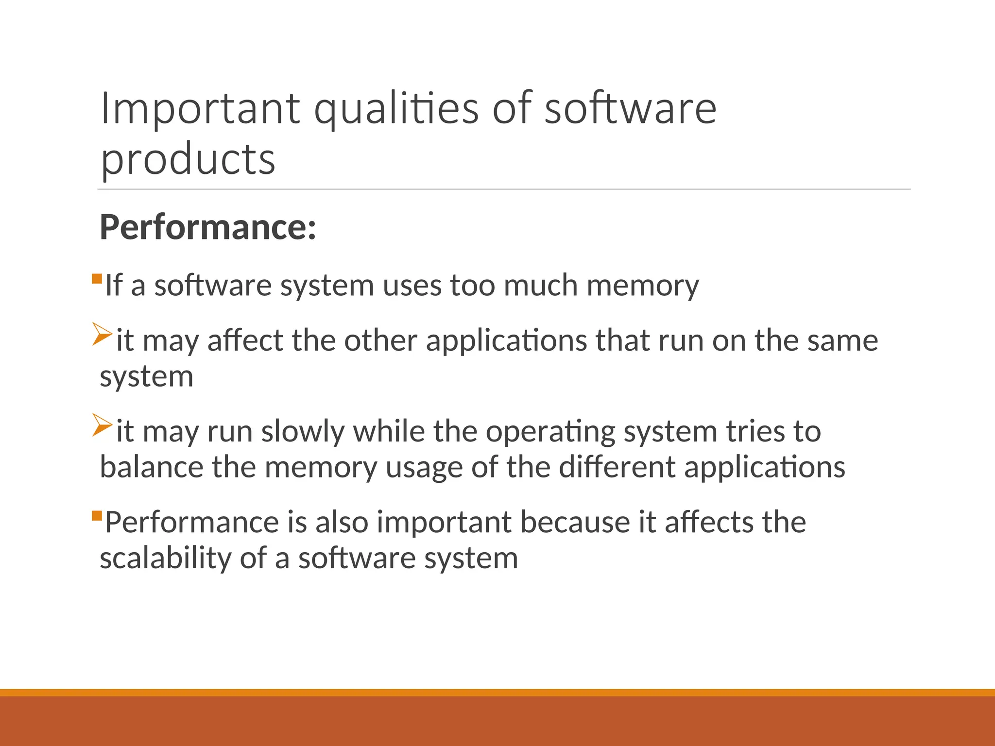 Important qualities of software
products
Performance:
If a software system uses too much memory
it may affect the other applications that run on the same
system
it may run slowly while the operating system tries to
balance the memory usage of the different applications
Performance is also important because it affects the
scalability of a software system
 