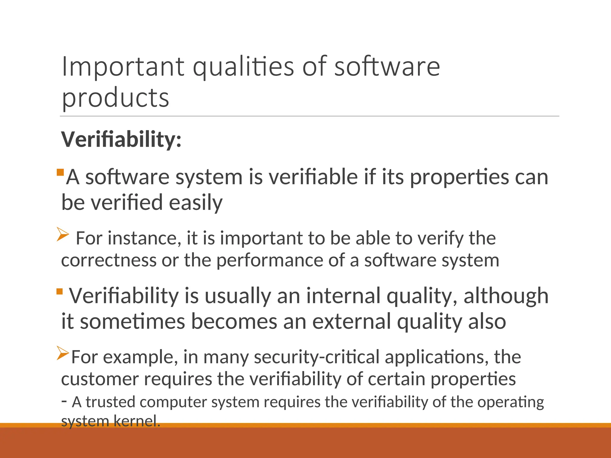 Important qualities of software
products
Verifiability:
A software system is verifiable if its properties can
be verified easily
 For instance, it is important to be able to verify the
correctness or the performance of a software system
 Verifiability is usually an internal quality, although
it sometimes becomes an external quality also
For example, in many security-critical applications, the
customer requires the verifiability of certain properties
- A trusted computer system requires the verifiability of the operating
system kernel.
 