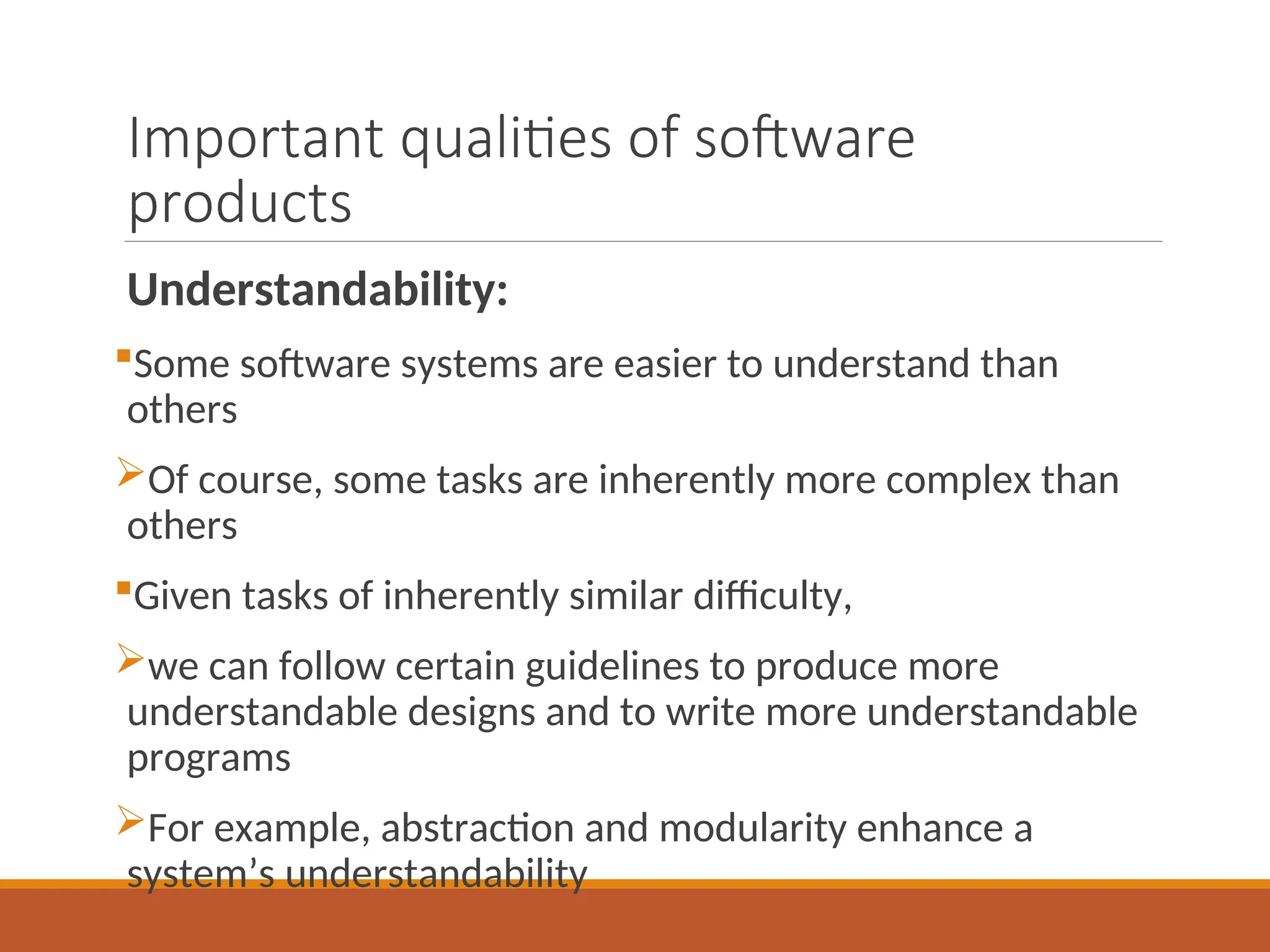 Important qualities of software
products
Understandability:
Some software systems are easier to understand than
others
Of course, some tasks are inherently more complex than
others
Given tasks of inherently similar difficulty,
we can follow certain guidelines to produce more
understandable designs and to write more understandable
programs
For example, abstraction and modularity enhance a
system’s understandability
 