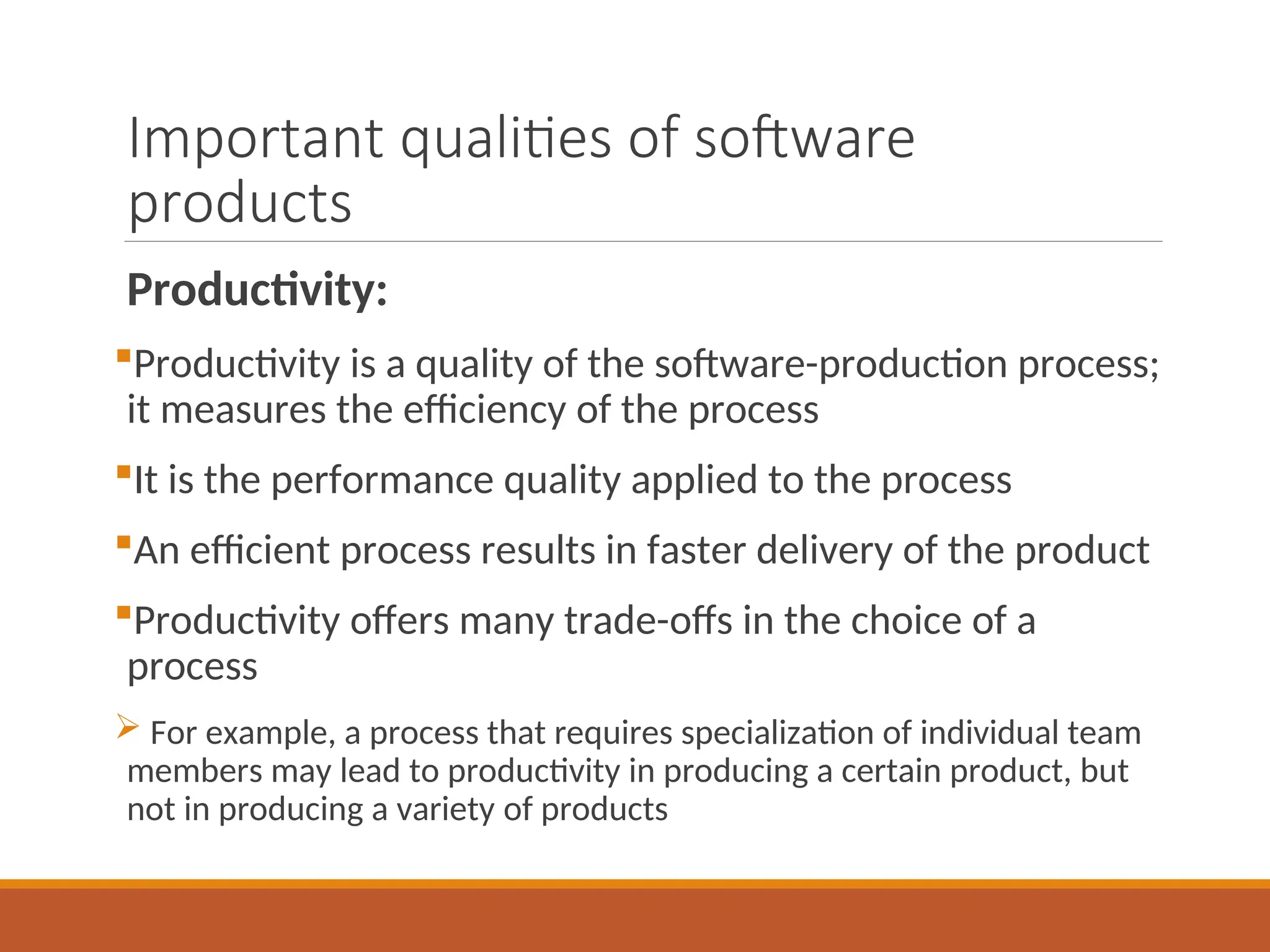 Important qualities of software
products
Productivity:
Productivity is a quality of the software-production process;
it measures the efficiency of the process
It is the performance quality applied to the process
An efficient process results in faster delivery of the product
Productivity offers many trade-offs in the choice of a
process
 For example, a process that requires specialization of individual team
members may lead to productivity in producing a certain product, but
not in producing a variety of products
 