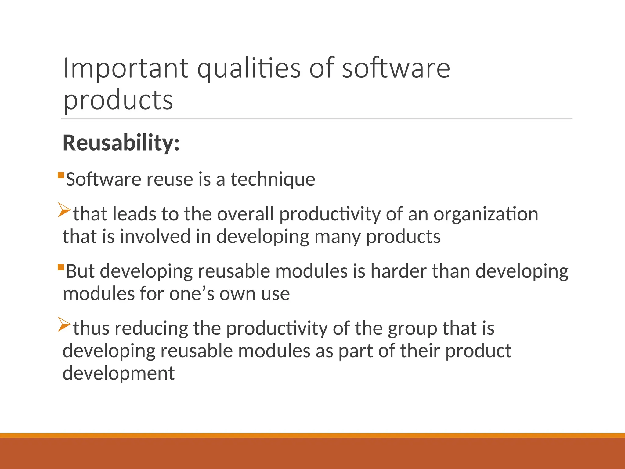 Important qualities of software
products
Reusability:
Software reuse is a technique
that leads to the overall productivity of an organization
that is involved in developing many products
But developing reusable modules is harder than developing
modules for one’s own use
thus reducing the productivity of the group that is
developing reusable modules as part of their product
development
 