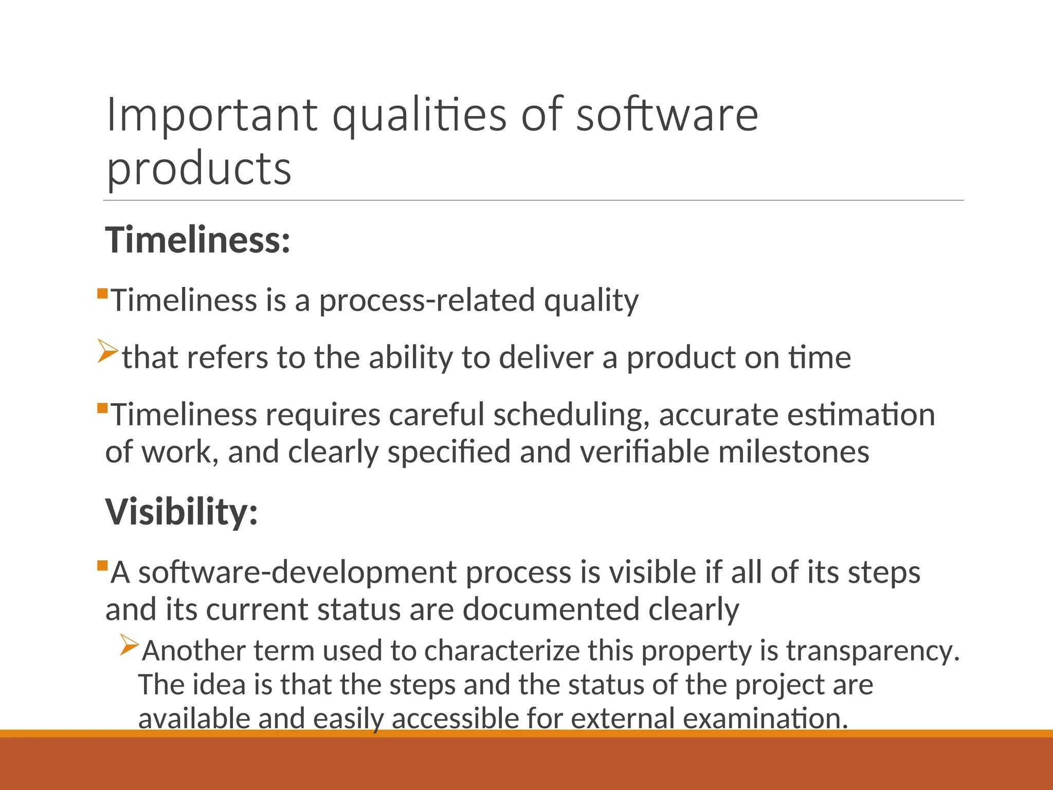 Important qualities of software
products
Timeliness:
Timeliness is a process-related quality
that refers to the ability to deliver a product on time
Timeliness requires careful scheduling, accurate estimation
of work, and clearly specified and verifiable milestones
Visibility:
A software-development process is visible if all of its steps
and its current status are documented clearly
Another term used to characterize this property is transparency.
The idea is that the steps and the status of the project are
available and easily accessible for external examination.
 