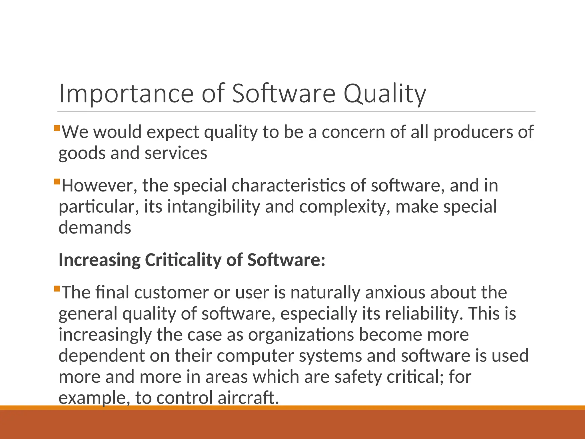 Importance of Software Quality
We would expect quality to be a concern of all producers of
goods and services
However, the special characteristics of software, and in
particular, its intangibility and complexity, make special
demands
Increasing Criticality of Software:
The final customer or user is naturally anxious about the
general quality of software, especially its reliability. This is
increasingly the case as organizations become more
dependent on their computer systems and software is used
more and more in areas which are safety critical; for
example, to control aircraft.
 