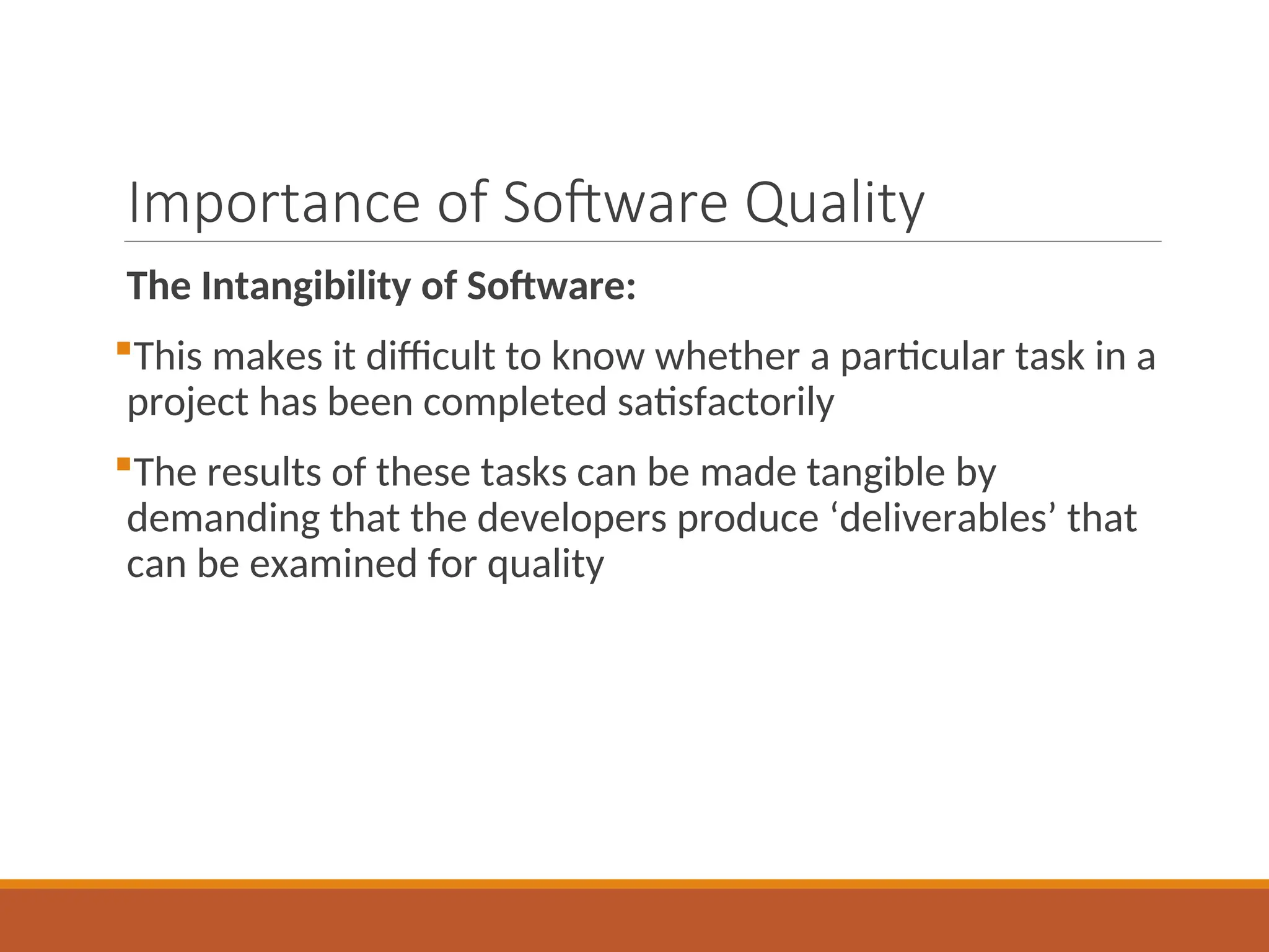 Importance of Software Quality
The Intangibility of Software:
This makes it difficult to know whether a particular task in a
project has been completed satisfactorily
The results of these tasks can be made tangible by
demanding that the developers produce ‘deliverables’ that
can be examined for quality
 