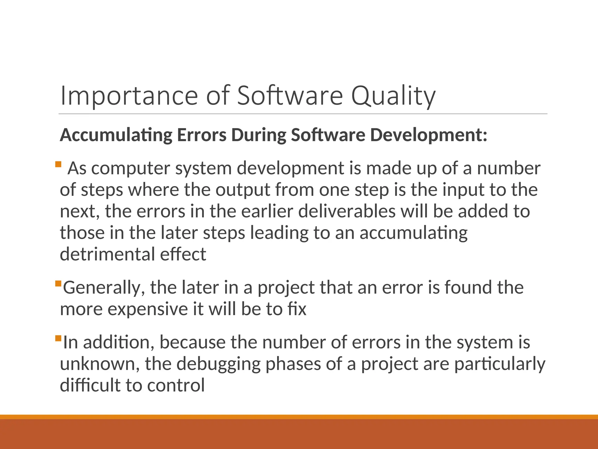 Importance of Software Quality
Accumulating Errors During Software Development:
 As computer system development is made up of a number
of steps where the output from one step is the input to the
next, the errors in the earlier deliverables will be added to
those in the later steps leading to an accumulating
detrimental effect
Generally, the later in a project that an error is found the
more expensive it will be to fix
In addition, because the number of errors in the system is
unknown, the debugging phases of a project are particularly
difficult to control
 