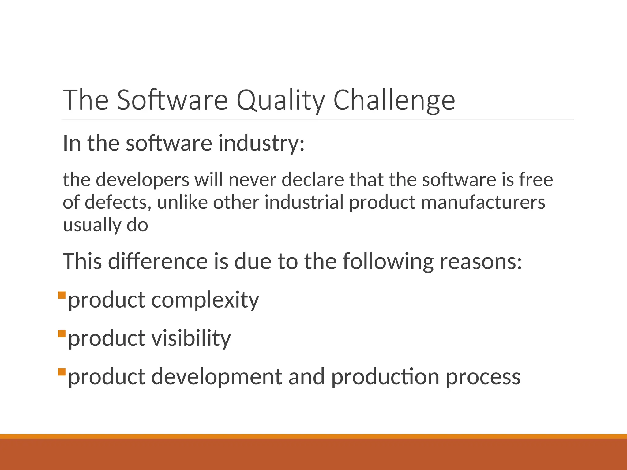 The Software Quality Challenge
In the software industry:
the developers will never declare that the software is free
of defects, unlike other industrial product manufacturers
usually do
This difference is due to the following reasons:
product complexity
product visibility
product development and production process
 