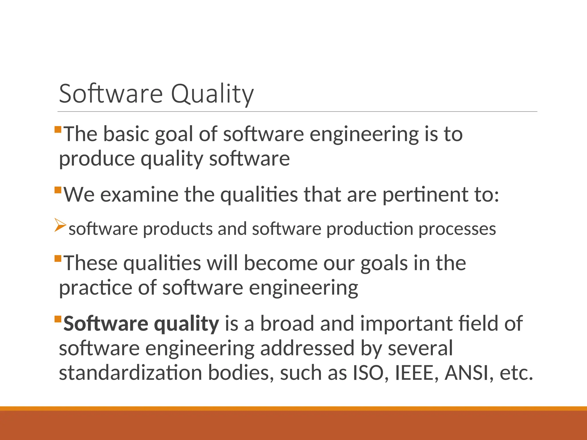 Software Quality
The basic goal of software engineering is to
produce quality software
We examine the qualities that are pertinent to:
software products and software production processes
These qualities will become our goals in the
practice of software engineering
Software quality is a broad and important field of
software engineering addressed by several
standardization bodies, such as ISO, IEEE, ANSI, etc.
 