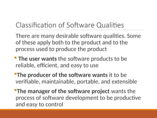 Classification of Software Qualities
There are many desirable software qualities. Some
of these apply both to the product and to the
process used to produce the product
 The user wants the software products to be
reliable, efficient, and easy to use
The producer of the software wants it to be
verifiable, maintainable, portable, and extensible
The manager of the software project wants the
process of software development to be productive
and easy to control
 
