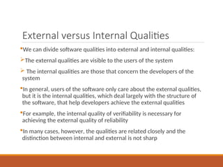 External versus Internal Qualities
We can divide software qualities into external and internal qualities:
The external qualities are visible to the users of the system
 The internal qualities are those that concern the developers of the
system
In general, users of the software only care about the external qualities,
but it is the internal qualities, which deal largely with the structure of
the software, that help developers achieve the external qualities
For example, the internal quality of verifiability is necessary for
achieving the external quality of reliability
In many cases, however, the qualities are related closely and the
distinction between internal and external is not sharp
 