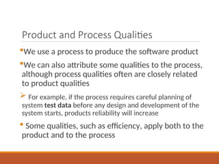 Product and Process Qualities
We use a process to produce the software product
We can also attribute some qualities to the process,
although process qualities often are closely related
to product qualities
 For example, if the process requires careful planning of
system test data before any design and development of the
system starts, products reliability will increase
 Some qualities, such as efficiency, apply both to the
product and to the process
 