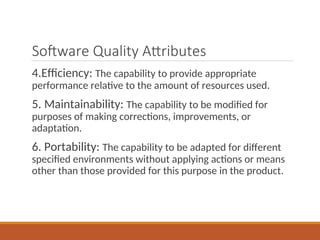 Software Quality Attributes
4.Efficiency: The capability to provide appropriate
performance relative to the amount of resources used.
5. Maintainability: The capability to be modified for
purposes of making corrections, improvements, or
adaptation.
6. Portability: The capability to be adapted for different
specified environments without applying actions or means
other than those provided for this purpose in the product.
 