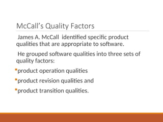 McCall’s Quality Factors
James A. McCall identified specific product
qualities that are appropriate to software.
He grouped software qualities into three sets of
quality factors:
product operation qualities
product revision qualities and
product transition qualities.
 