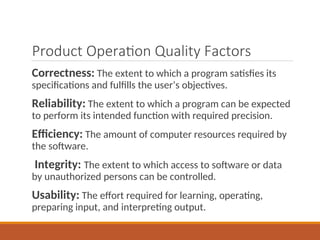 Product Operation Quality Factors
Correctness: The extent to which a program satisfies its
specifications and fulfills the user’s objectives.
Reliability: The extent to which a program can be expected
to perform its intended function with required precision.
Efficiency: The amount of computer resources required by
the software.
Integrity: The extent to which access to software or data
by unauthorized persons can be controlled.
Usability: The effort required for learning, operating,
preparing input, and interpreting output.
 