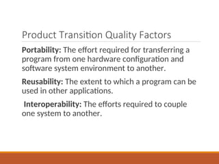 Product Transition Quality Factors
Portability: The effort required for transferring a
program from one hardware configuration and
software system environment to another.
Reusability: The extent to which a program can be
used in other applications.
Interoperability: The efforts required to couple
one system to another.
 