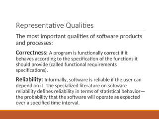 Representative Qualities
The most important qualities of software products
and processes:
Correctness: A program is functionally correct if it
behaves according to the specification of the functions it
should provide (called functional requirements
specifications).
Reliability: Informally, software is reliable if the user can
depend on it. The specialized literature on software
reliability defines reliability in terms of statistical behavior—
the probability that the software will operate as expected
over a specified time interval.
 