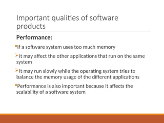 Important qualities of software
products
Performance:
If a software system uses too much memory
it may affect the other applications that run on the same
system
it may run slowly while the operating system tries to
balance the memory usage of the different applications
Performance is also important because it affects the
scalability of a software system
 