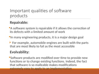 Important qualities of software
products
Repairable:
A software system is repairable if it allows the correction of
its defects with a limited amount of work
In many engineering products, it is a major design goal
 For example, automobile engines are built with the parts
that are most likely to fail as the most accessible
Evolvability:
Software products are modified over time to provide new
functions or to change existing functions. Indeed, the fact
that software is so malleable makes modifications
extremely easy to apply to an implementation
 