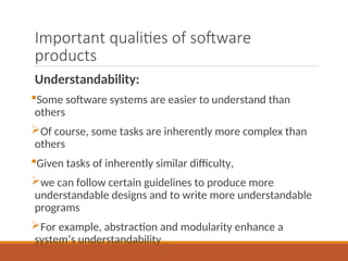 Important qualities of software
products
Understandability:
Some software systems are easier to understand than
others
Of course, some tasks are inherently more complex than
others
Given tasks of inherently similar difficulty,
we can follow certain guidelines to produce more
understandable designs and to write more understandable
programs
For example, abstraction and modularity enhance a
system’s understandability
 