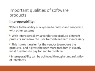 Important qualities of software
products
Interoperability:
Refers to the ability of a system to coexist and cooperate
with other systems
 With interoperability, a vendor can produce different
products and allow the user to combine them if necessary
 This makes it easier for the vendor to produce the
products, and it gives the user more freedom in exactly
what functions to pay for and to combine
Interoperability can be achieved through standardization
of interfaces
 