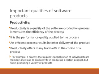 Important qualities of software
products
Productivity:
Productivity is a quality of the software-production process;
it measures the efficiency of the process
It is the performance quality applied to the process
An efficient process results in faster delivery of the product
Productivity offers many trade-offs in the choice of a
process
 For example, a process that requires specialization of individual team
members may lead to productivity in producing a certain product, but
not in producing a variety of products
 