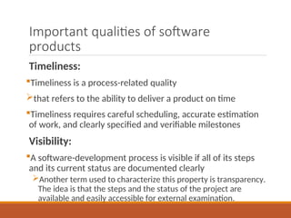 Important qualities of software
products
Timeliness:
Timeliness is a process-related quality
that refers to the ability to deliver a product on time
Timeliness requires careful scheduling, accurate estimation
of work, and clearly specified and verifiable milestones
Visibility:
A software-development process is visible if all of its steps
and its current status are documented clearly
Another term used to characterize this property is transparency.
The idea is that the steps and the status of the project are
available and easily accessible for external examination.
 