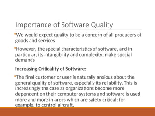 Importance of Software Quality
We would expect quality to be a concern of all producers of
goods and services
However, the special characteristics of software, and in
particular, its intangibility and complexity, make special
demands
Increasing Criticality of Software:
The final customer or user is naturally anxious about the
general quality of software, especially its reliability. This is
increasingly the case as organizations become more
dependent on their computer systems and software is used
more and more in areas which are safety critical; for
example, to control aircraft.
 