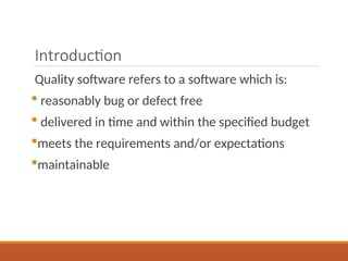 Introduction
Quality software refers to a software which is:
 reasonably bug or defect free
 delivered in time and within the specified budget
meets the requirements and/or expectations
maintainable
 