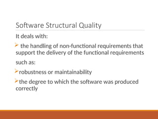 Software Structural Quality
It deals with:
 the handling of non-functional requirements that
support the delivery of the functional requirements
such as:
robustness or maintainability
the degree to which the software was produced
correctly
 