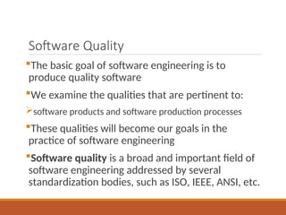 Software Quality
The basic goal of software engineering is to
produce quality software
We examine the qualities that are pertinent to:
software products and software production processes
These qualities will become our goals in the
practice of software engineering
Software quality is a broad and important field of
software engineering addressed by several
standardization bodies, such as ISO, IEEE, ANSI, etc.
 