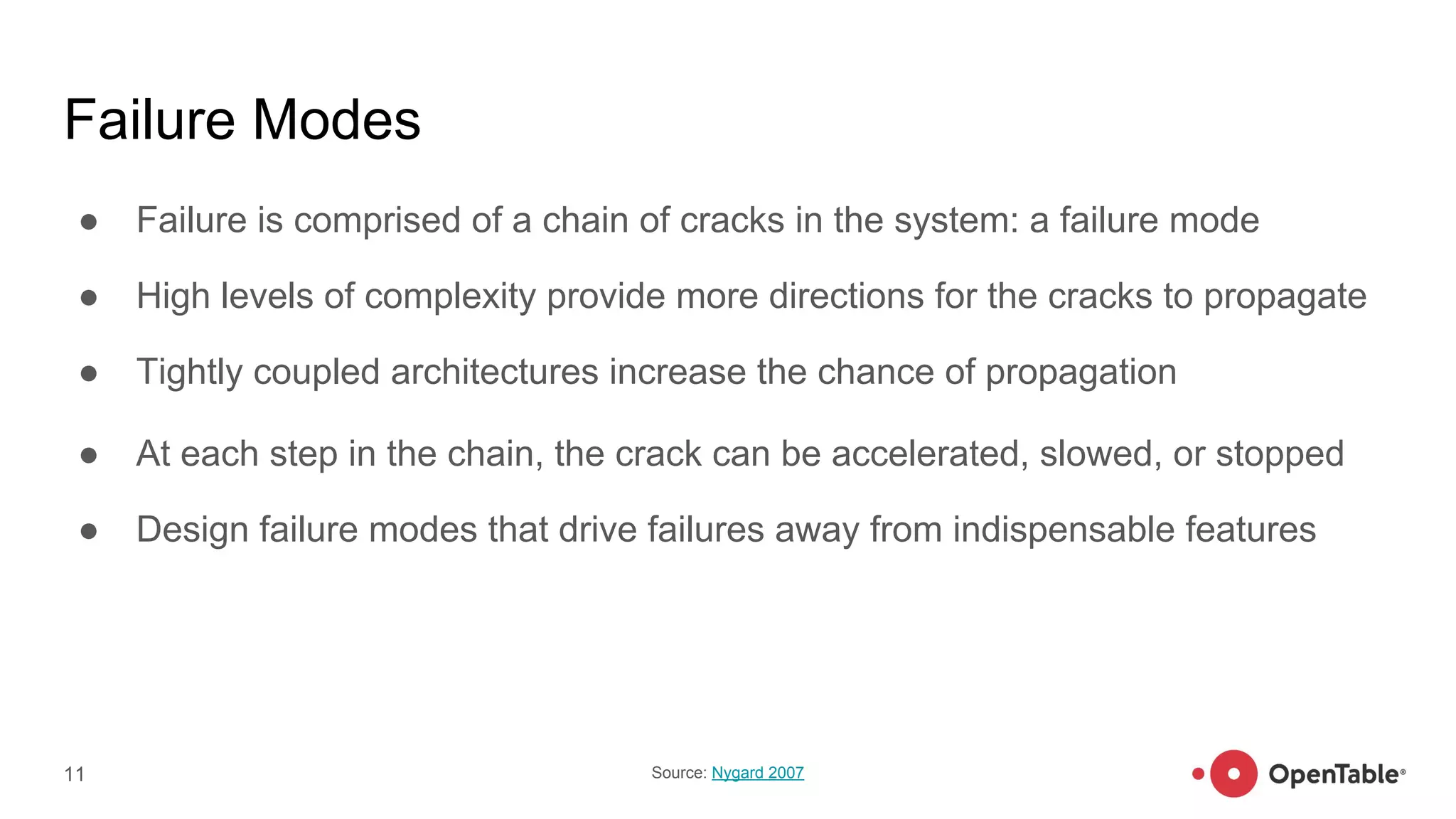 Failure Modes
● Failure is comprised of a chain of cracks in the system: a failure mode
● High levels of complexity provide more directions for the cracks to propagate
● Tightly coupled architectures increase the chance of propagation
● At each step in the chain, the crack can be accelerated, slowed, or stopped
● Design failure modes that drive failures away from indispensable features
11 Source: Nygard 2007
 