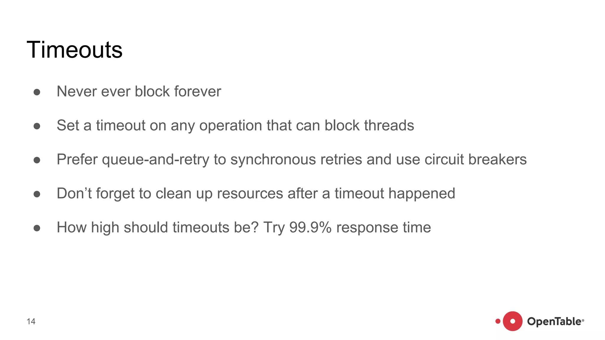 Timeouts
● Never ever block forever
● Set a timeout on any operation that can block threads
● Prefer queue-and-retry to synchronous retries and use circuit breakers
● Don’t forget to clean up resources after a timeout happened
● How high should timeouts be? Try 99.9% response time
14
 