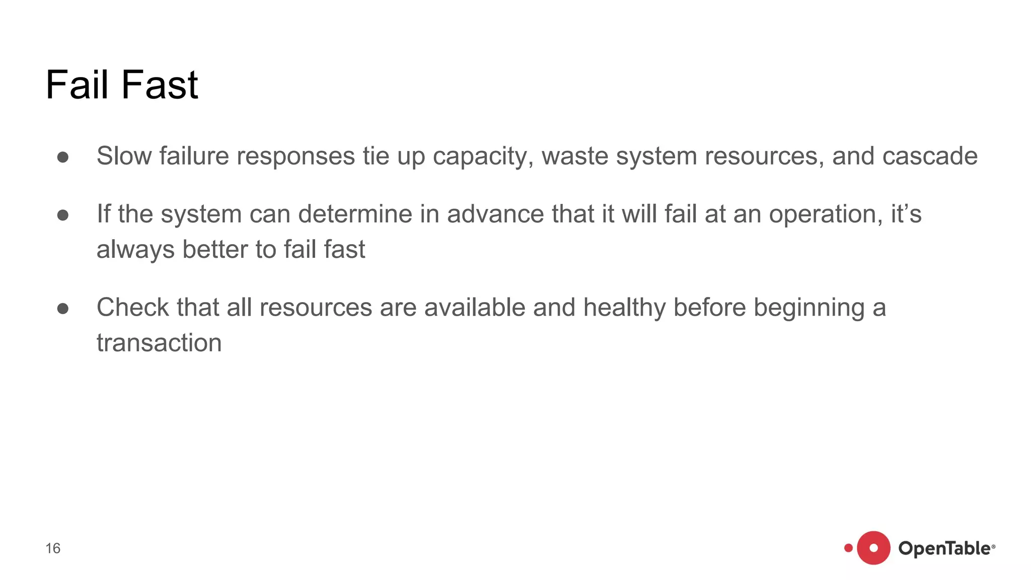 Fail Fast
● Slow failure responses tie up capacity, waste system resources, and cascade
● If the system can determine in advance that it will fail at an operation, it’s
always better to fail fast
● Check that all resources are available and healthy before beginning a
transaction
16
 