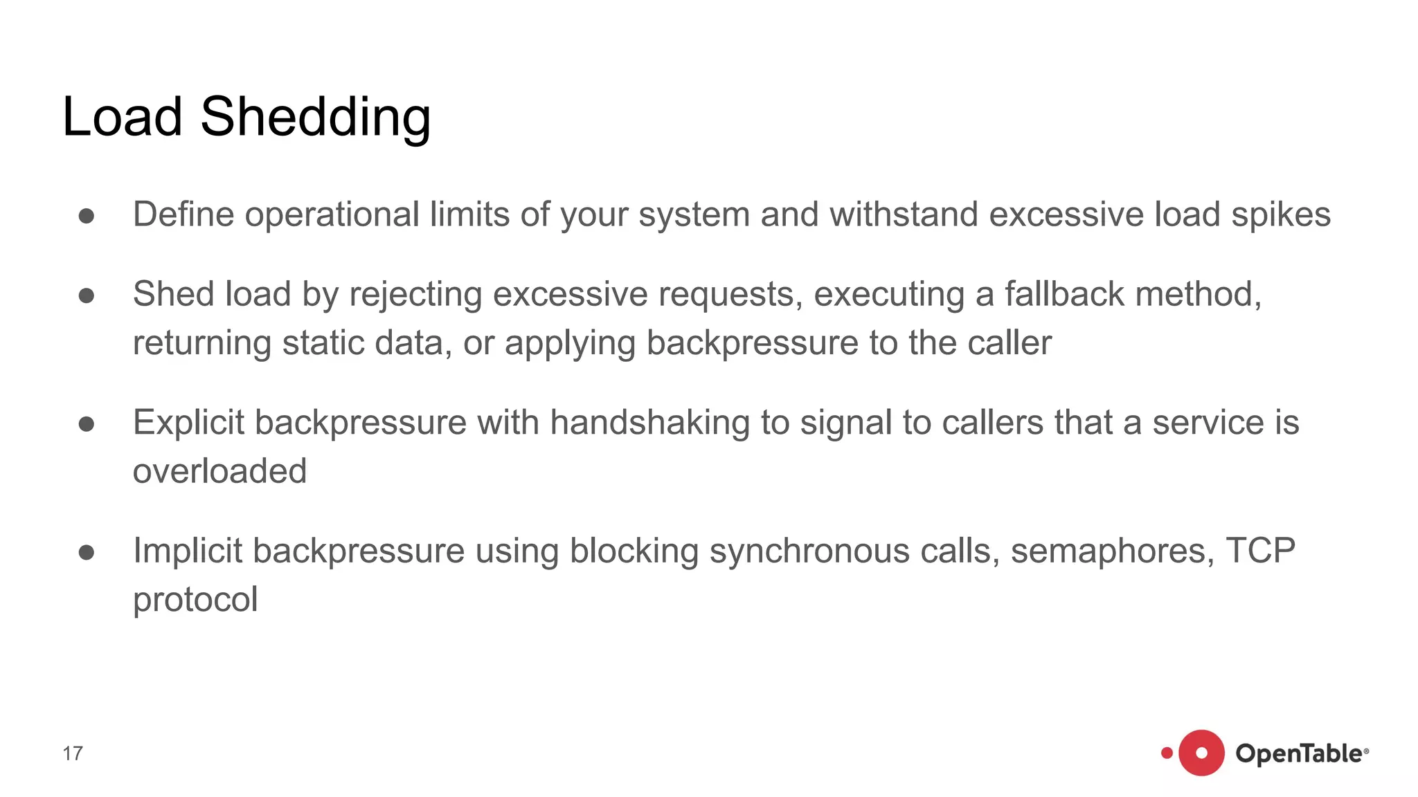 Load Shedding
● Define operational limits of your system and withstand excessive load spikes
● Shed load by rejecting excessive requests, executing a fallback method,
returning static data, or applying backpressure to the caller
● Explicit backpressure with handshaking to signal to callers that a service is
overloaded
● Implicit backpressure using blocking synchronous calls, semaphores, TCP
protocol
17
 