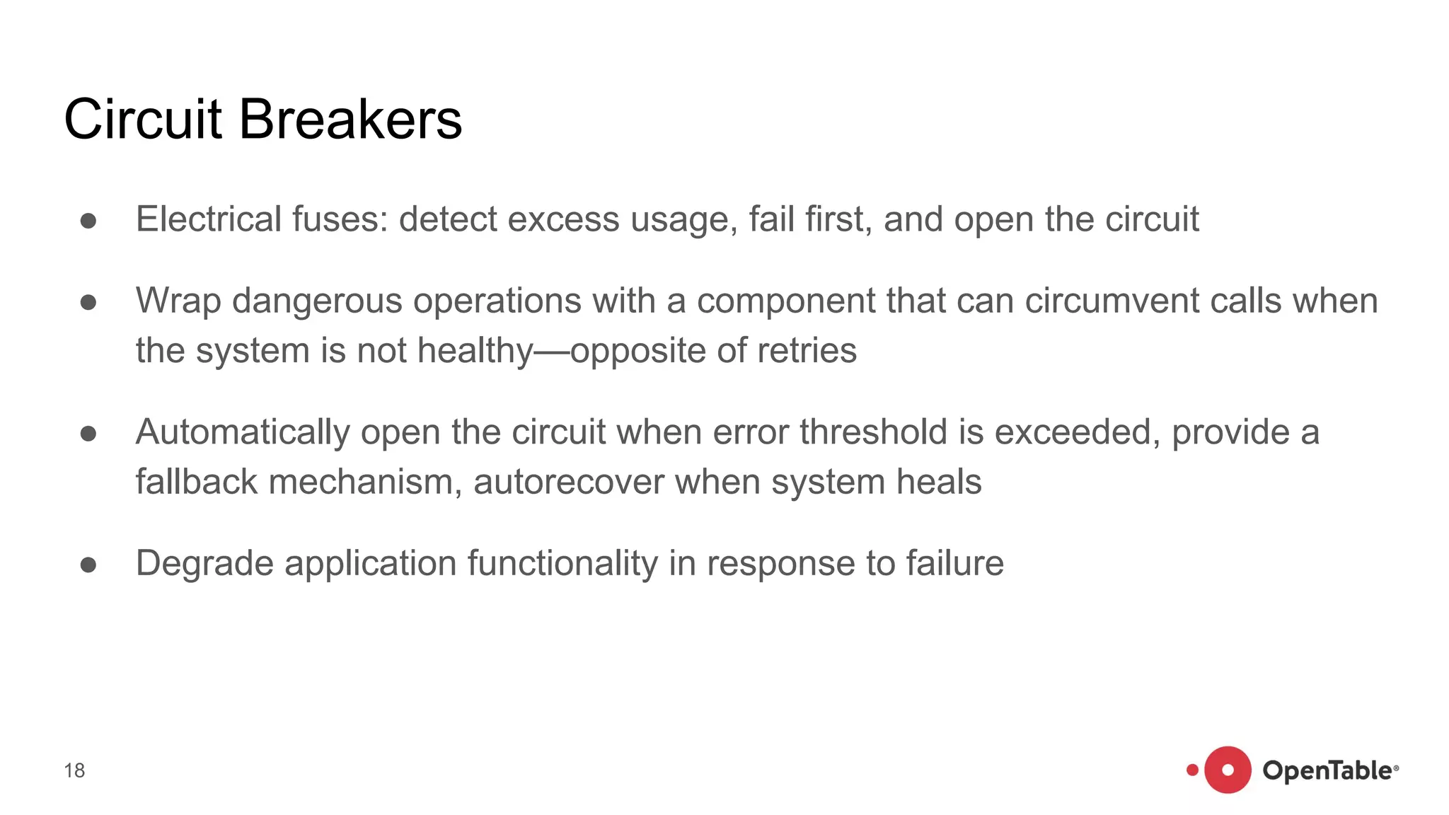Circuit Breakers
● Electrical fuses: detect excess usage, fail first, and open the circuit
● Wrap dangerous operations with a component that can circumvent calls when
the system is not healthy—opposite of retries
● Automatically open the circuit when error threshold is exceeded, provide a
fallback mechanism, autorecover when system heals
● Degrade application functionality in response to failure
18
 
