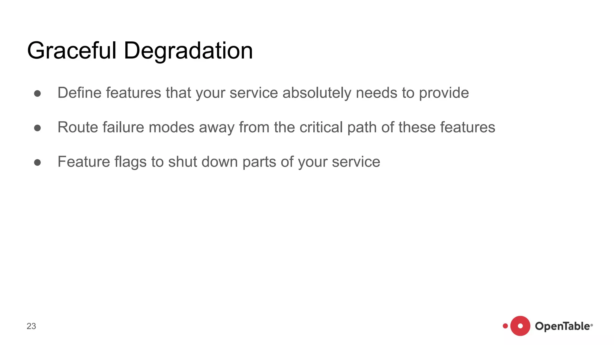 Graceful Degradation
● Define features that your service absolutely needs to provide
● Route failure modes away from the critical path of these features
● Feature flags to shut down parts of your service
23
 