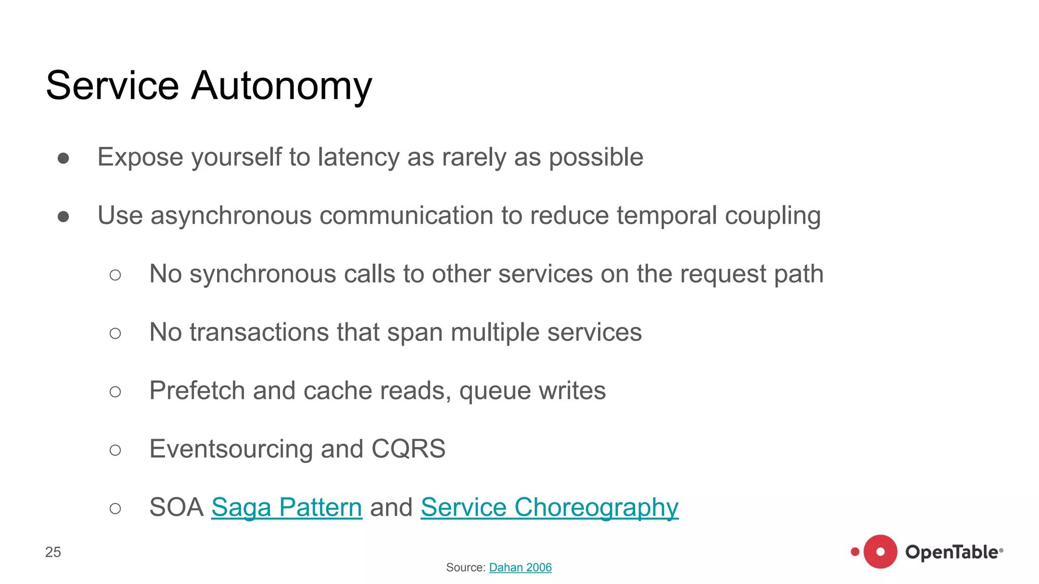 Service Autonomy
● Expose yourself to latency as rarely as possible
● Use asynchronous communication to reduce temporal coupling
○ No synchronous calls to other services on the request path
○ No transactions that span multiple services
○ Prefetch and cache reads, queue writes
○ Eventsourcing and CQRS
○ SOA Saga Pattern and Service Choreography
25
Source: Dahan 2006
 