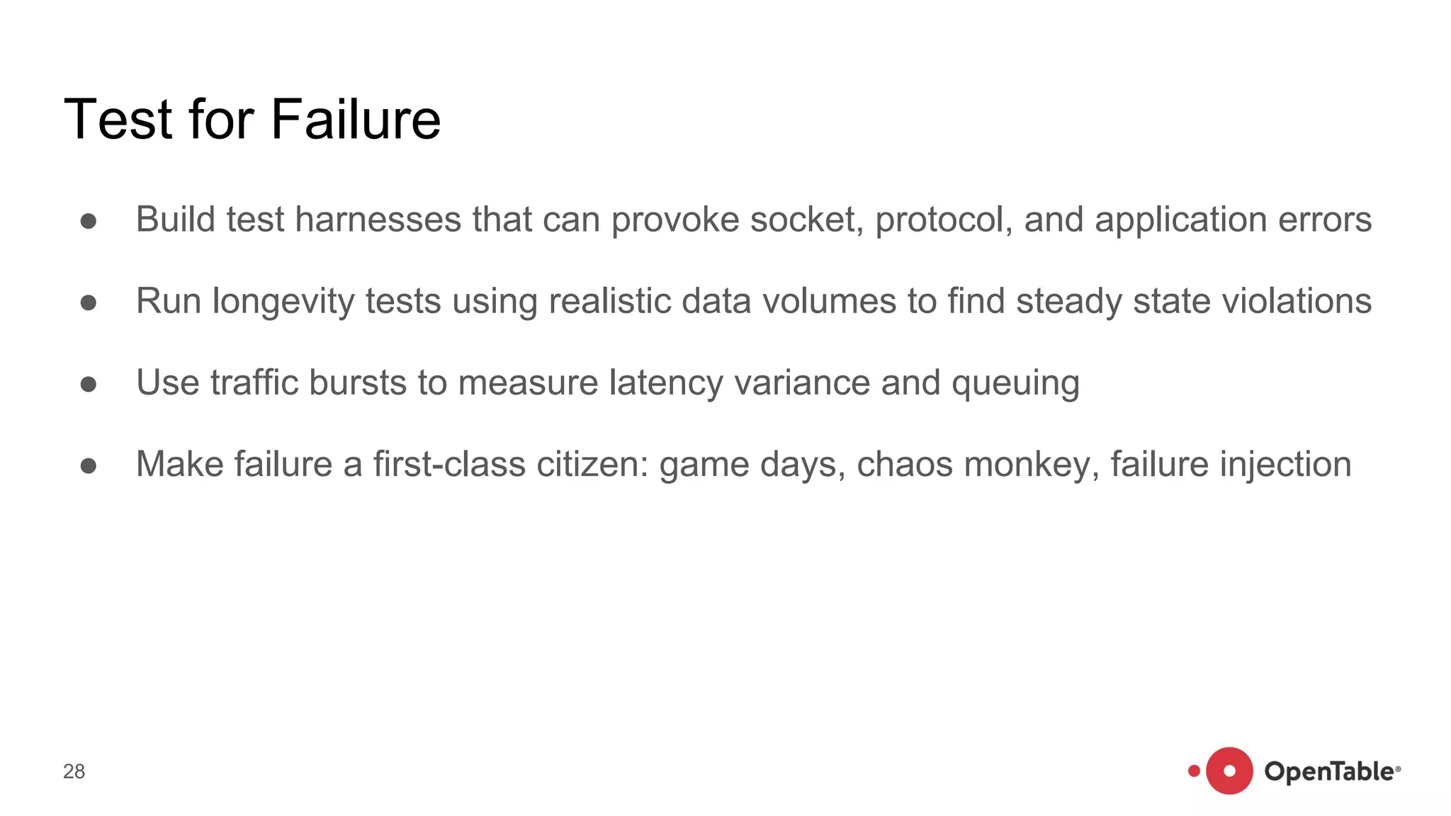 Test for Failure
● Build test harnesses that can provoke socket, protocol, and application errors
● Run longevity tests using realistic data volumes to find steady state violations
● Use traffic bursts to measure latency variance and queuing
● Make failure a first-class citizen: game days, chaos monkey, failure injection
28
 