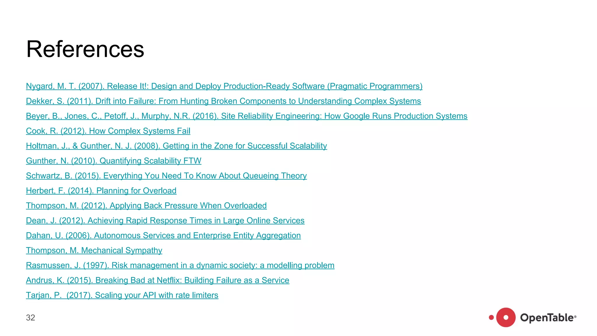 References
Nygard, M. T. (2007). Release It!: Design and Deploy Production-Ready Software (Pragmatic Programmers)
Dekker, S. (2011). Drift into Failure: From Hunting Broken Components to Understanding Complex Systems
Beyer, B., Jones, C., Petoff, J., Murphy, N.R. (2016). Site Reliability Engineering: How Google Runs Production Systems
Cook, R. (2012). How Complex Systems Fail
Holtman, J., & Gunther, N. J. (2008). Getting in the Zone for Successful Scalability
Gunther, N. (2010). Quantifying Scalability FTW
Schwartz, B. (2015). Everything You Need To Know About Queueing Theory
Herbert, F. (2014). Planning for Overload
Thompson, M. (2012). Applying Back Pressure When Overloaded
Dean, J. (2012). Achieving Rapid Response Times in Large Online Services
Dahan, U. (2006). Autonomous Services and Enterprise Entity Aggregation
Thompson, M. Mechanical Sympathy
Rasmussen, J. (1997). Risk management in a dynamic society: a modelling problem
Andrus, K. (2015). Breaking Bad at Netflix: Building Failure as a Service
Tarjan, P. (2017). Scaling your API with rate limiters
32
 