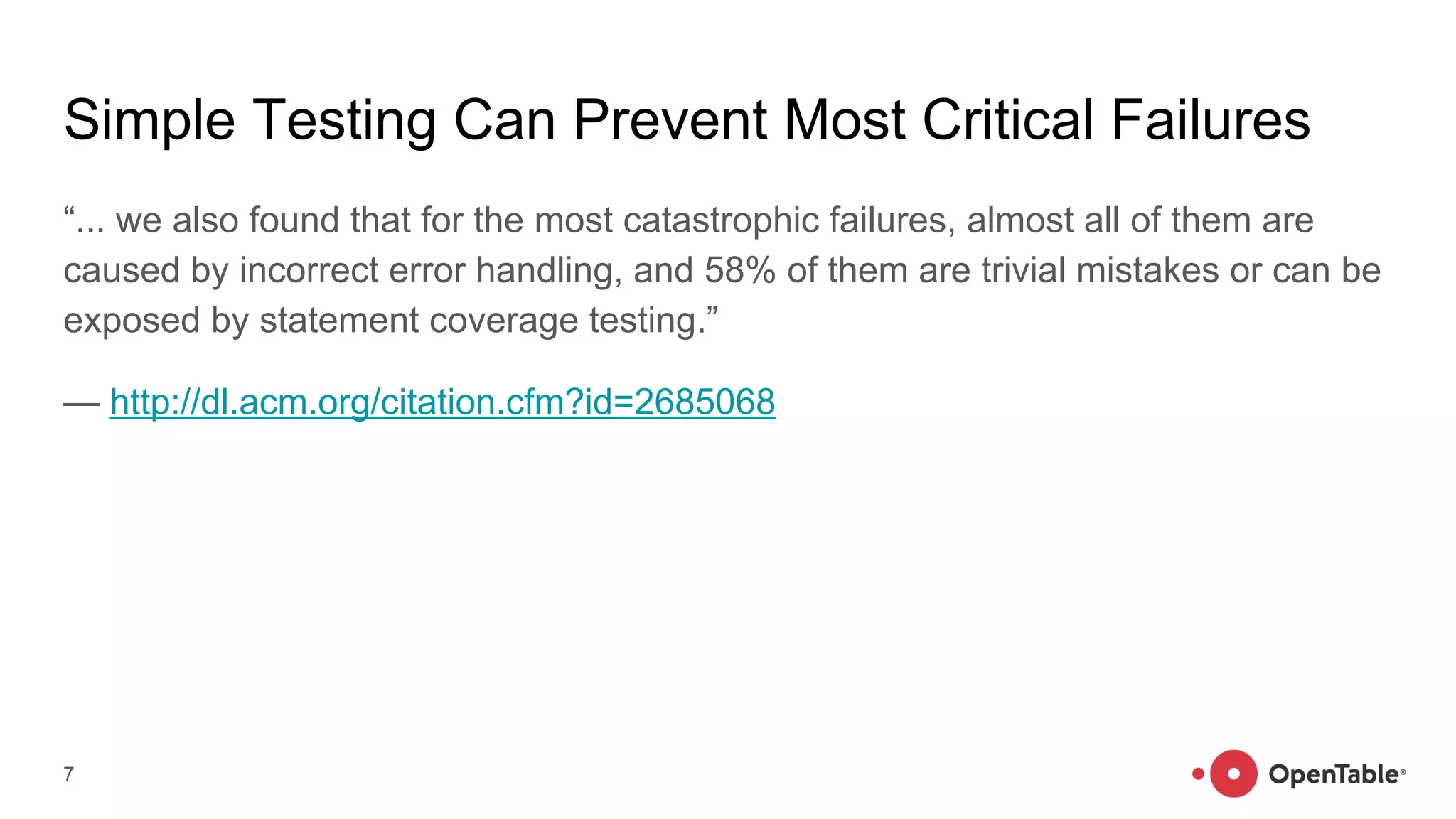 Simple Testing Can Prevent Most Critical Failures
“... we also found that for the most catastrophic failures, almost all of them are
caused by incorrect error handling, and 58% of them are trivial mistakes or can be
exposed by statement coverage testing.”
— http://dl.acm.org/citation.cfm?id=2685068
7
 