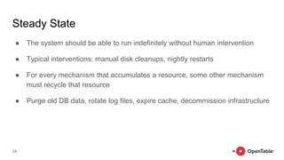 Steady State
● The system should be able to run indefinitely without human intervention
● Typical interventions: manual disk cleanups, nightly restarts
● For every mechanism that accumulates a resource, some other mechanism
must recycle that resource
● Purge old DB data, rotate log files, expire cache, decommission infrastructure
24
 