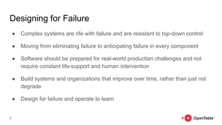 Designing for Failure
● Complex systems are rife with failure and are resistant to top-down control
● Moving from eliminating failure to anticipating failure in every component
● Software should be prepared for real-world production challenges and not
require constant life-support and human intervention
● Build systems and organizations that improve over time, rather than just not
degrade
● Design for failure and operate to learn
9
 