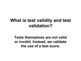 What is test validity and test validation? Tests themselves are not valid or invalid. Instead, we validate the use of a test score. 