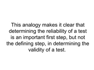 This analogy makes it clear that determining the reliability of a test is an important first step, but not the defining step, in determining the validity of a test.  