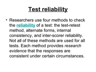 Test reliability Researchers use four methods to check the  reliability   of a test: the test-retest method, alternate forms, internal consistency, and inter-scorer reliability. Not all of these methods are used for all tests. Each method provides  research evidence  that the responses are consistent under certain circumstances.  