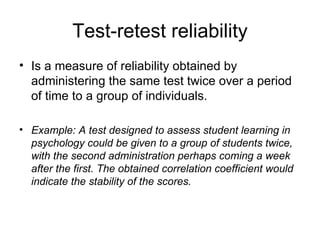 Test-retest reliability Is a measure of reliability obtained by administering the same test twice over a period of time to a group of individuals. Example: A test designed to assess student learning in psychology could be given to a group of students twice, with the second administration perhaps coming a week after the first. The obtained correlation coefficient would indicate the stability of the scores. 