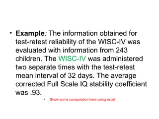 Example :  The information obtained for test-retest reliability of the WISC-IV was evaluated with information from 243 children. The  WISC-IV  was administered two separate times with the test-retest mean interval of 32 days. The average corrected Full Scale IQ stability coefficient was .93. Show some computation here using excel 