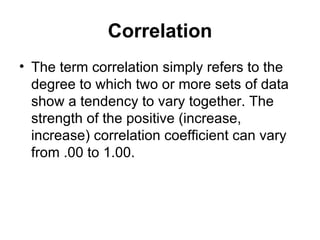 Correlation The term correlation simply refers to the degree to which two or more sets of data show a tendency to vary together. The strength of the positive (increase, increase) correlation coefficient can vary from .00 to 1.00. 