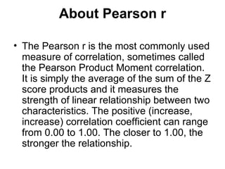 About Pearson r The Pearson r is the most commonly used measure of correlation, sometimes called the Pearson Product Moment correlation. It is simply the average of the sum of the Z score products and it measures the strength of linear relationship between two characteristics. The positive (increase, increase) correlation coefficient can range from 0.00 to 1.00. The closer to 1.00, the stronger the relationship.  