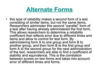 Alternate Forms this type of reliability makes a second form of a test consisting of similar items, but not the same items. Researchers administer this second “parallel” form of a test after having already administered the first form. This allows researchers to determine a reliability coefficient that reflects error due to different times and items and allow to control for test form. By administering form A to one group and form B to another group, and then form B to the first group and form A to the second group for the next administration of the test, researchers are able to find a coefficient of stability and equivalence. This is the correlation between scores on two forms and takes into account error of different times and forms. 