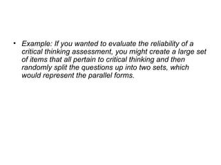 Example: If you wanted to evaluate the reliability of a critical thinking assessment, you might create a large set of items that all pertain to critical thinking and then randomly split the questions up into two sets, which would represent the parallel forms. 